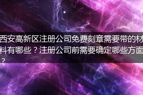 西安高新区注册公司免费刻章需要带的材料有哪些？注册公司前需要确定哪些方面？