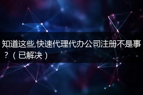 知道这些,快速代理代办公司注册不是事？（已解决）