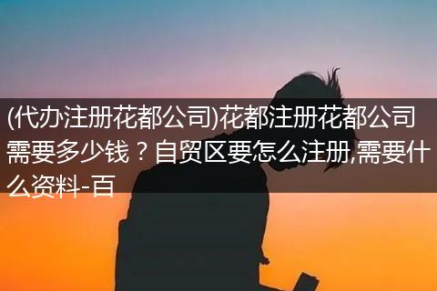 (代办注册花都公司)花都注册花都公司需要多少钱？自贸区要怎么注册,需要什么资料-百