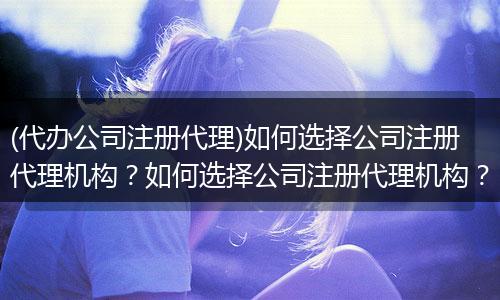 (代办公司注册代理)如何选择公司注册代理机构？如何选择公司注册代理机构？