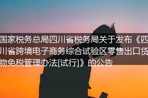 国家税务总局四川省税务局关于发布《四川省跨境电子商务综合试验区零售出口货物免税管理办法[试行]》的公告