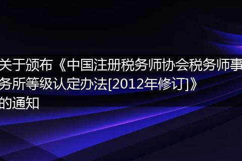 关于颁布《中国注册税务师协会税务师事务所等级认定办法[2012年修订]》的通知
