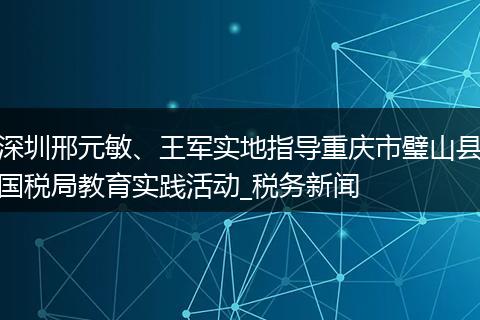 深圳邢元敏、王军实地指导重庆市璧山县国税局教育实践活动_税务新闻