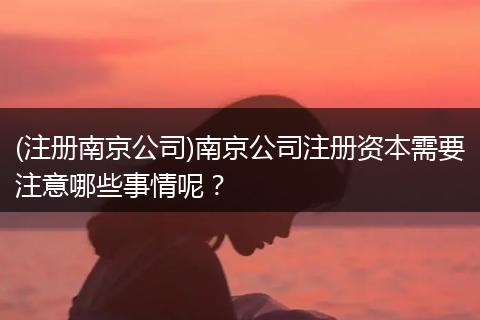 (注册南京公司)南京公司注册资本需要注意哪些事情呢？