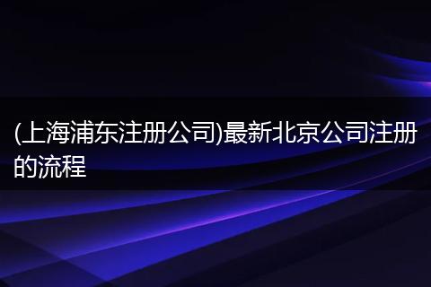 (上海浦东注册公司)最新北京公司注册的流程