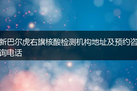 新巴尔虎右旗核酸检测机构地址及预约咨询电话