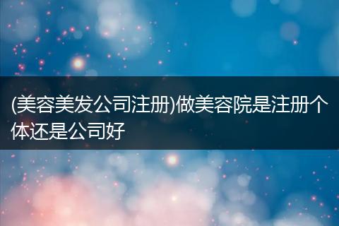 (美容美发公司注册)做美容院是注册个体还是公司好