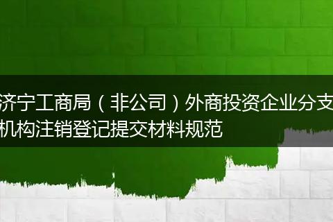 济宁工商局(非公司)外商投资企业分支机构注销登记提交材料规范