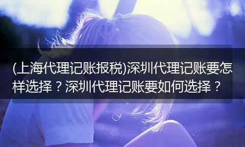 (上海代理记账报税)深圳代理记账要怎样选择？深圳代理记账要如何选择？