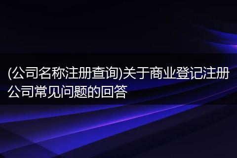 (公司名称注册查询)关于商业登记注册公司常见问题的回答
