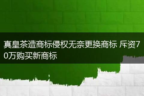 真皇茶遭商标侵权无奈更换商标 斥资70万购买新商标
