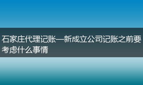 石家庄代理记账—新成立公司记账之前要考虑什么事情