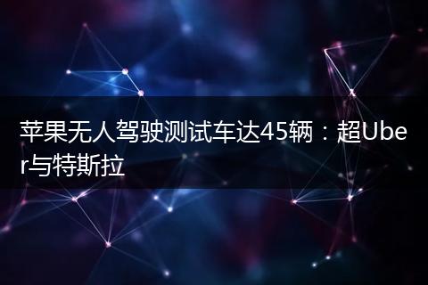 苹果无人驾驶测试车达45辆：超Uber与特斯拉