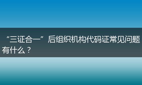 “三证合一”后组织机构代码证常见问题有什么？