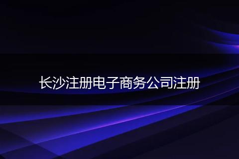 长沙注册电子商务公司注册