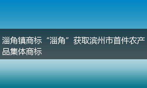 淄角镇商标“淄角”获取滨州市首件农产品集体商标