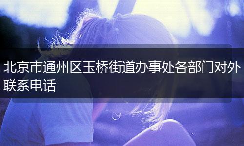 北京市通州区玉桥街道办事处各部门对外联系电话