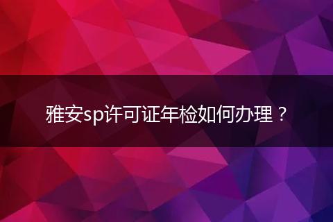 雅安sp许可证年检如何办理？