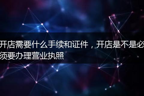 开店需要什么手续和证件，开店是不是必须要办理营业执照