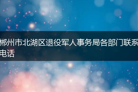 郴州市北湖区退役军人事务局各部门联系电话