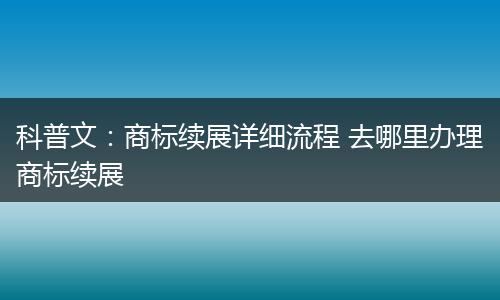 科普文：商标续展详细流程 去哪里办理商标续展