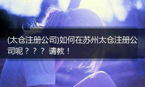(太仓注册公司)如何在苏州太仓注册公司呢??? 请教!