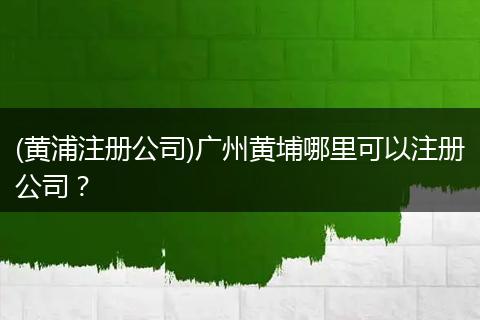 (黄浦注册公司)广州黄埔哪里可以注册公司?