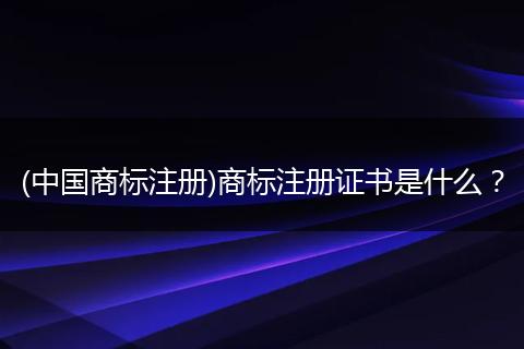 (中国商标注册)商标注册证书是什么?
