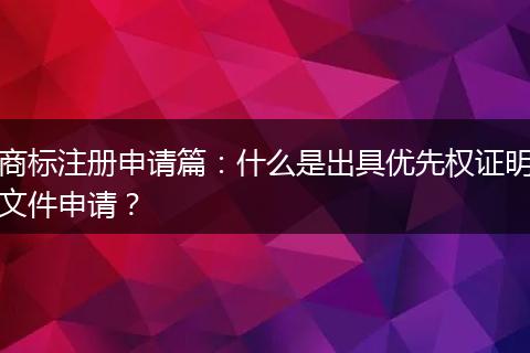 商标注册申请篇:什么是出具优先权证明文件申请?