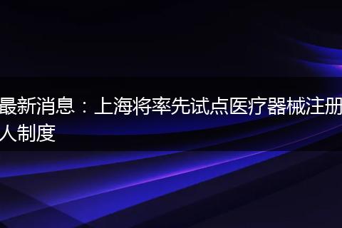 最新消息:上海将率先试点医疗器械注册人制度