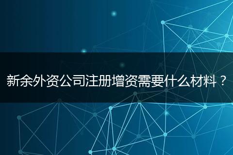 新余外资公司注册增资需要什么材料?