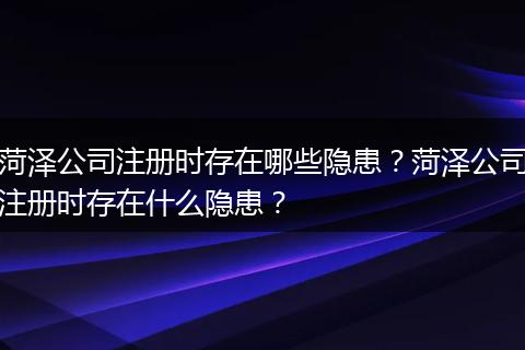 菏泽公司注册时存在哪些隐患?菏泽公司注册时存在什么隐患?