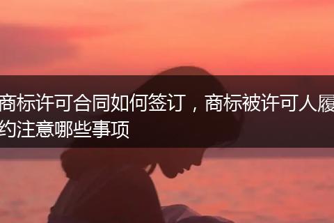 商标许可合同如何签订，商标被许可人履约注意哪些事项