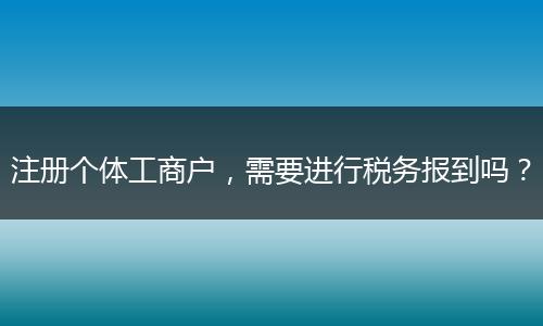 注册个体工商户,需要进行税务报到吗?