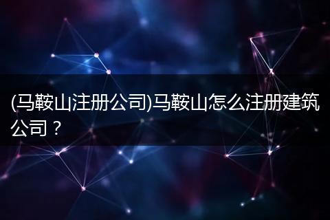 (马鞍山注册公司)马鞍山怎么注册建筑公司?