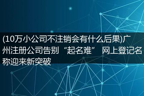 (10万小公司不注销会有什么后果)广州注册公司告别“起名难” 网上登记名称迎来新突破