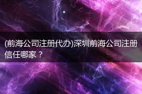 (前海公司注册代办)深圳前海公司注册信任哪家?