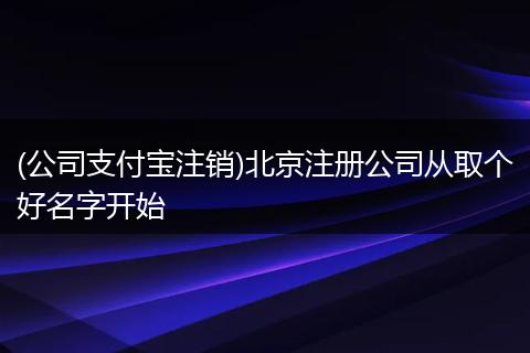 (公司支付宝注销)北京注册公司从取个好名字开始