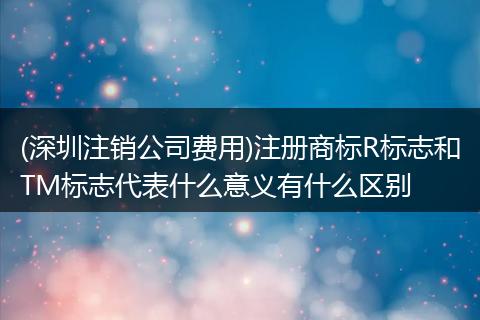 (深圳注销公司费用)注册商标R标志和TM标志代表什么意义有什么区别