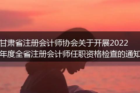 甘肃省注册会计师协会关于开展2022年度全省注册会计师任职资格检查的通知