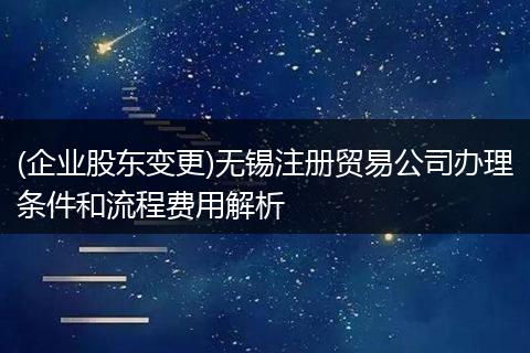 (企业股东变更)无锡注册贸易公司办理条件和流程费用解析