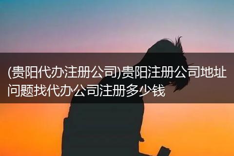 (贵阳代办注册公司)贵阳注册公司地址问题找代办公司注册多少钱