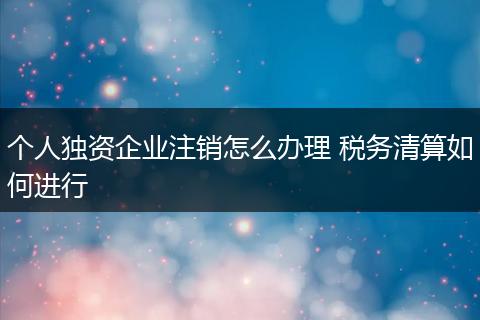 个人独资企业注销怎么办理 税务清算如何进行