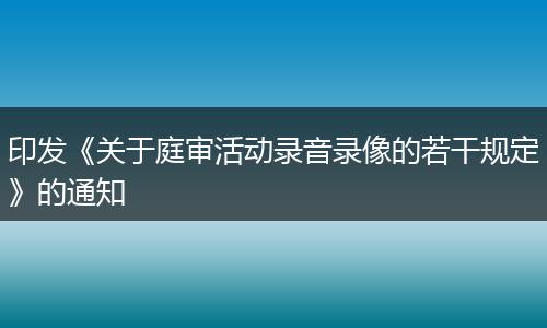 印发《关于庭审活动录音录像的若干规定》的通知