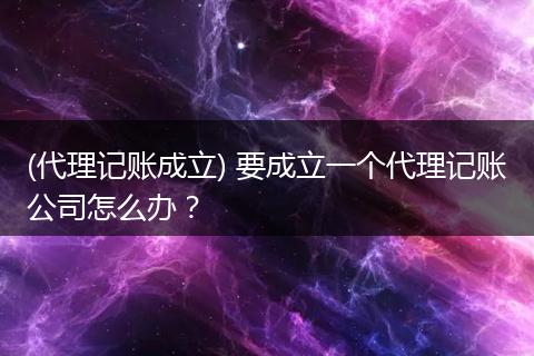 (代理记账成立) 要成立一个代理记账公司怎么办？
