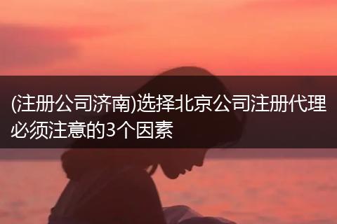 (注册公司济南)选择北京公司注册代理必须注意的3个因素
