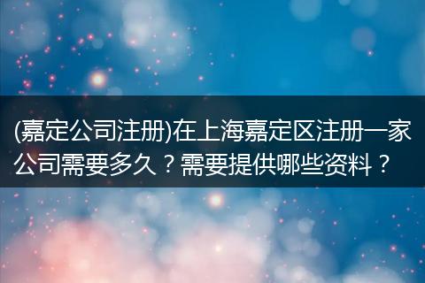 (嘉定公司注册)在上海嘉定区注册一家公司需要多久?需要提供哪些资料?