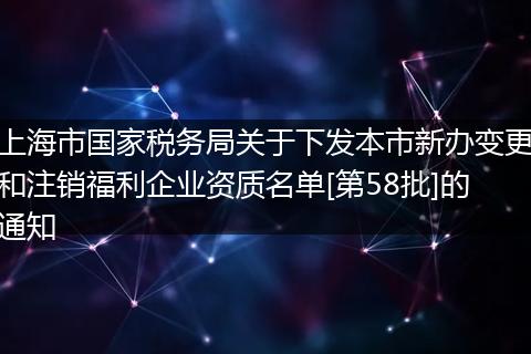 上海市国家税务局关于下发本市新办变更和注销福利企业资质名单[第58批]的通知