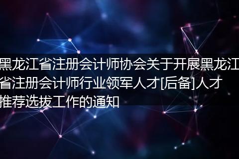 黑龙江省注册会计师协会关于开展黑龙江省注册会计师行业领军人才[后备]人才推荐选拔工作的通知