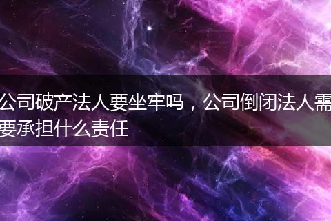 公司破产法人要坐牢吗，公司倒闭法人需要承担什么责任